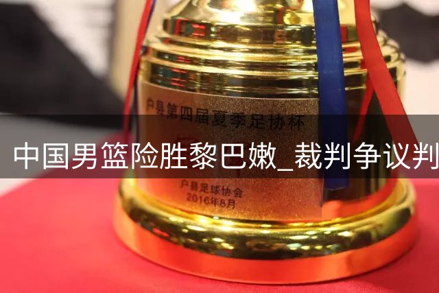 中国男篮险胜黎巴嫩 裁判争议判罚引球迷强烈不满