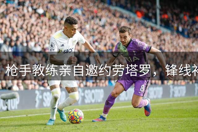 枪手教练亲自邀约劳塔罗，锋线补强计划扑朔迷离