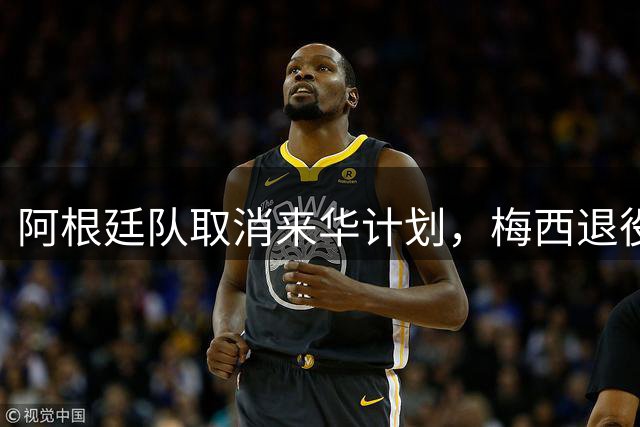 阿根廷队取消来华计划，梅西退役成关键因素